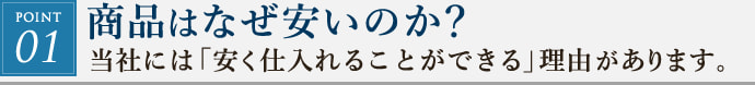 POINT01. 商品はなぜ安いのか?当社には「安く仕入れることができる」理由があります、