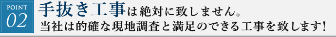 POINT02. 手抜き工事は絶対に致しません。当社は的確な現地調査と満足のできる工事を致します!